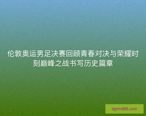 伦敦奥运男足决赛回顾青春对决与荣耀时刻巅峰之战书写历史篇章
